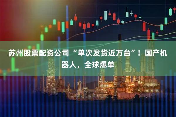 苏州股票配资公司 “单次发货近万台”！国产机器人，全球爆单