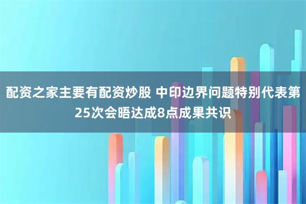 配资之家主要有配资炒股 中印边界问题特别代表第25次会晤达成8点成果共识