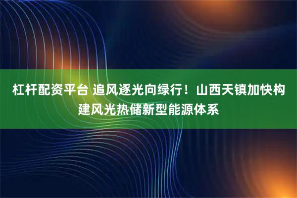 杠杆配资平台 追风逐光向绿行！山西天镇加快构建风光热储新型能源体系