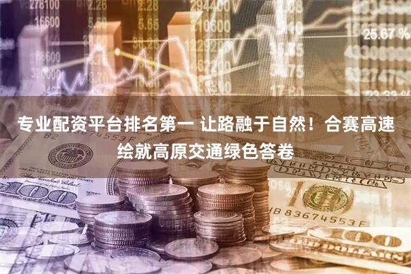 专业配资平台排名第一 让路融于自然！合赛高速绘就高原交通绿色答卷